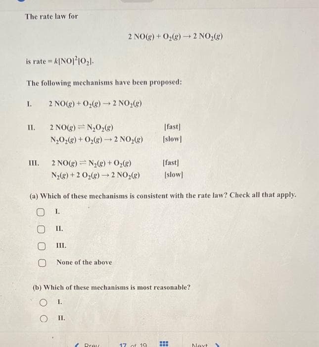 The rate law for
is rate = k[NO]210₂1.
The following mechanisms have been proposed:
I.
2 NO(g) + O₂(g) → 2 NO₂(g)
II. 2 NO(g) = N₂O₂(g)
N₂O₂(g) + O₂(g) → 2 NO₂(g)
2 NO(g) + O₂(g) → 2 NO₂(g)
III. 2 NO(g) = N₂(g) + O₂(g)
N₂(g) + 2 O₂(g) → 2 NO₂(g)
II.
O
III.
O None of the above
(a) Which of these mechanisms is consistent with the rate law? Check all that apply.
O I.
Prev
[fast]
[slow]
[fast]
17 of 19
[slow]
(b) Which of these mechanisms is most reasonable?
OI.
O II.
www
Next