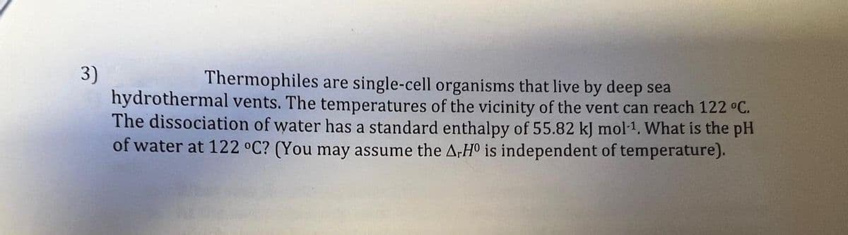 3)
Thermophiles are single-cell organisms that live by deep sea
hydrothermal vents. The temperatures of the vicinity of the vent can reach 122 °C.
The dissociation of water has a standard enthalpy of 55.82 kJ mol-1. What is the pH
of water at 122 °C? (You may assume the A-HO is independent of temperature).