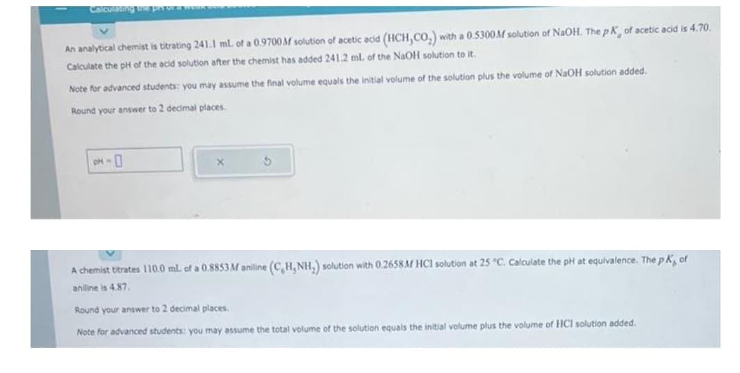 Calculating the prior w
An analytical chemist is titrating 241.1 ml. of a 0.9700M solution of acetic acid (HCH,CO₂)
Calculate the pH of the acid solution after the chemist has added 241.2 mL of the NaOH solution to it.
Note for advanced students: you may assume the final volume equals the initial volume of the solution plus the volume of NaOH solution added.
Round your answer to 2 decimal places.
OH-0
with a 0.5300M solution of NaOH. The pK, of acetic acid is 4.70.
X
A chemist titrates 110.0 mL of a 0.8853M aniline (C,H, NH₂) solution with 0.2658M HCl solution at 25 °C. Calculate the pH at equivalence. The pK, of
aniline is 4.87.
Round your answer to 2 decimal places.
Note for advanced students: you may assume the total volume of the solution equals the initial volume plus the volume of HCI solution added.