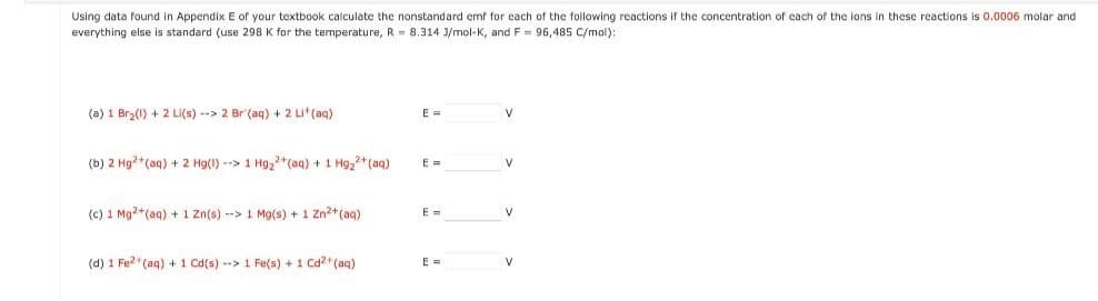 Using data found in Appendix E of your textbook calculate the nonstandard emf for each of the following reactions if the concentration of each of the ions in these reactions is 0.0006 molar and
everything else is standard (use 298 K for the temperature, R = 8.314 3/mol-K, and F = 96,485 C/mol):
(a) 1 Br₂(1) + 2 Li(s) --> 2 Br (aq) + 2 Li+ (aq)
(b) 2 Hg2+ (aq) + 2 Hg(1) --> 1 Hg₂+ (aq) + 1 Hg₂+ (aq)
(c) 1 Mg2+ (aq) + 1 Zn(s) --> 1 Mg(s) + 1 Zn²+ (aq)
(d) 1 Fe²+ (aq) + 1 Cd(s)--> 1 Fe(s) + 1 Cd²+ (aq)
E =
E=
E =
E =
V
V
V
V