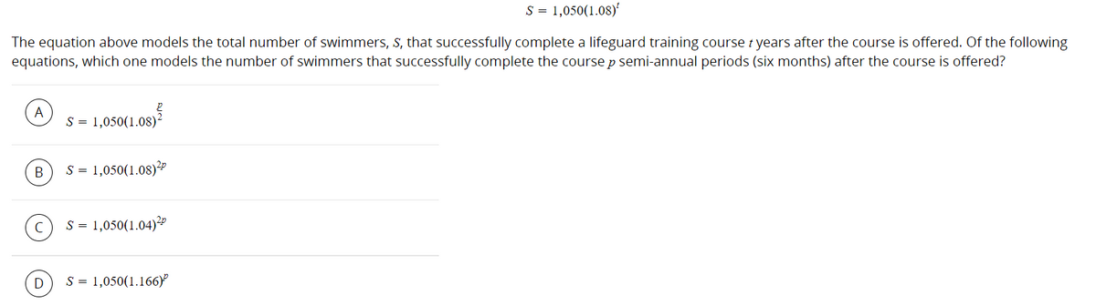 S = 1,050(1.08)
The equation above models the total number of swimmers, S, that successfully complete a lifeguard training course t years after the course is offered. Of the following
equations, which one models the number of swimmers that successfully complete the course p semi-annual periods (six months) after the course is offered?
A
S = 1,050(1.08)²
В
S = 1,050(1.08)?
S = 1,050(1.04)"
S = 1,050(1.166)
