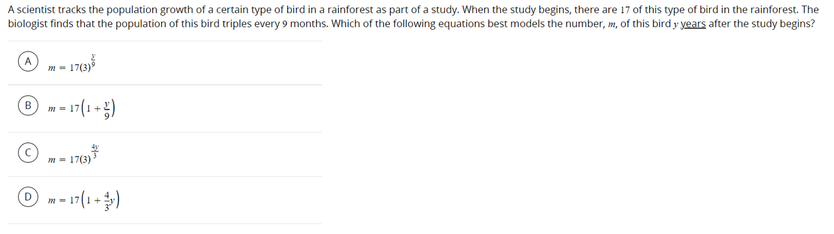 A scientist tracks the population growth of a certain type of bird in a rainforest as part of a study. When the study begins, there are 17 of this type of bird in the rainforest. The
biologist finds that the population of this bird triples every 9 months. Which of the following equations best models the number, m, of this bird y years after the study begins?
A
m = 17(3)9
179)3
B m - 17(1+)
m = 17
m = 17(3)
O m = 17(1+)
