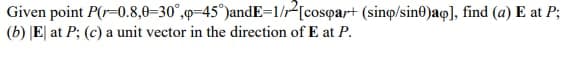 Given point P(r-0.8,0–30°,0=45°)andE=1/r2[cosqar+ (sinọ/sin0)aq], find (a) E at P;
(b) |E] at P; (c) a unit vector in the direction of E at P.
