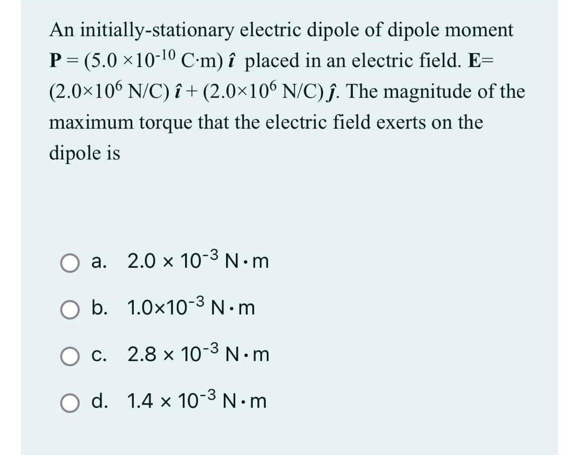 An initially-stationary electric dipole of dipole moment
P = (5.0 x10-10 C-m) î placed in an electric field. E=
(2.0×106 N/C) î+ (2.0×106 N/C).ĵ. The magnitude of the
maximum torque that the electric field exerts on the
dipole is
O a. 2.0 x 10-3 N.m
а.
O b. 1.0x10-3 N.m
O c. 2.8 x 10-3 N.m
С.
O d. 1.4 x 10-3 N•m
