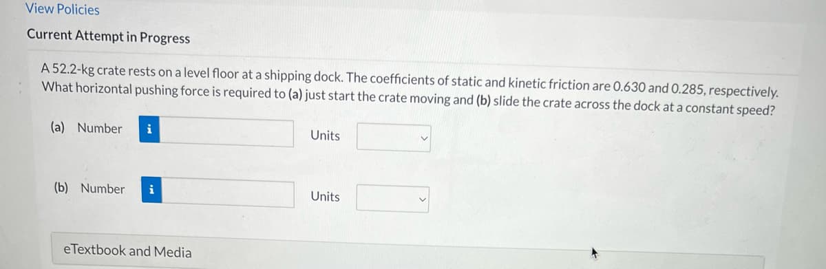 View Policies
Current Attempt in Progress
A 52.2-kg crate rests on a level floor at a shipping dock. The coefficients of static and kinetic friction are 0.630 and 0.285, respectively.
What horizontal pushing force is required to (a) just start the crate moving and (b) slide the crate across the dock at a constant speed?
(a) Number i
(b) Number i
eTextbook and Media
Units
Units