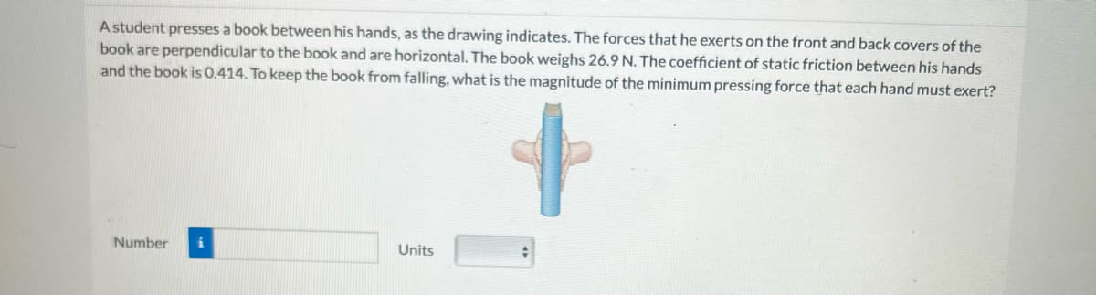 A student presses a book between his hands, as the drawing indicates. The forces that he exerts on the front and back covers of the
book are perpendicular to the book and are horizontal. The book weighs 26.9 N. The coefficient of static friction between his hands
and the book is 0.414. To keep the book from falling, what is the magnitude of the minimum pressing force that each hand must exert?
Number
Units