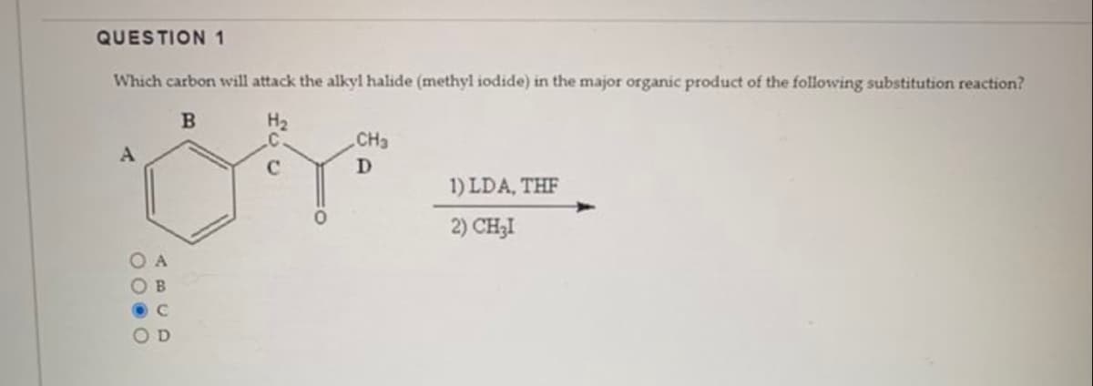 QUESTION 1
Which carbon will attack the alkyl halide (methyl iodide) in the major organic product of the following substitution reaction?
B
H₂
A
00.0
D
CH3
D
1) LDA, THE
2) CH₂I