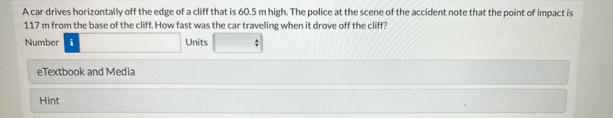 A car drives horizontally off the edge of a cliff that is 60.5 m high. The police at the scene of the accident note that the point of impact is
117 m from the base of the cliff. How fast was the car traveling when it drove off the cliff?
Number i
Units
+
eTextbook and Media
Hint