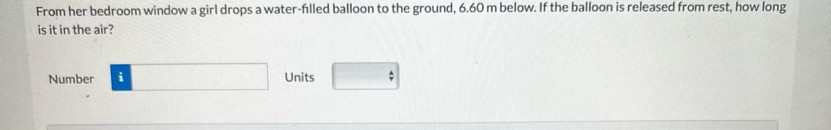 From her bedroom window a girl drops a water-filled balloon to the ground, 6.60 m below. If the balloon is released from rest, how long
is it in the air?
Number
i
Units
