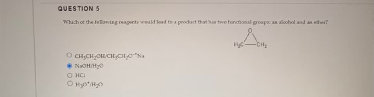 QUESTION 5
Which of the following reagents would lead to a product that has two functional groups: an alcohol and an ether?
O CH3CH₂OH/CH3CH₂0-*Na
●NaOH/H₂0
O HCI
O H₂0*/H₂0
ܠܐ
H₂C
CH₂