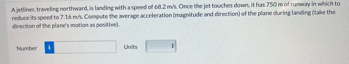 Ajetliner, traveling northward, is landing with a speed of 68.2 m/s. Once the jet touches down, it has 750 m of runway in which to
reduce its speed to 7.16 m/s. Compute the average acceleration (magnitude and direction) of the plane during landing (take the
direction of the plane's motion as positive).
Number
i
Units