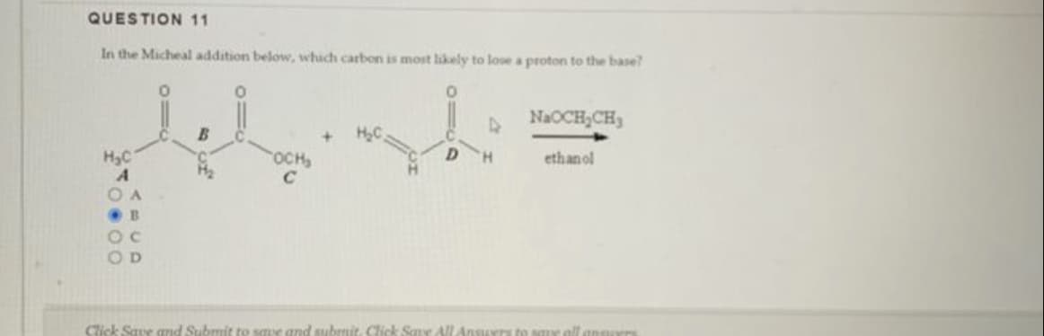 QUESTION 11
In the Micheal addition below, which carbon is most likely to lose a proton to the base?
0
H₂C
0.00
ABCD
с
TIC
B
11c
CH₂
D
D
H
NaOCH₂CH3
ethanol
Click Save and Submit to save and submit. Click Save All Answers to save all anglers