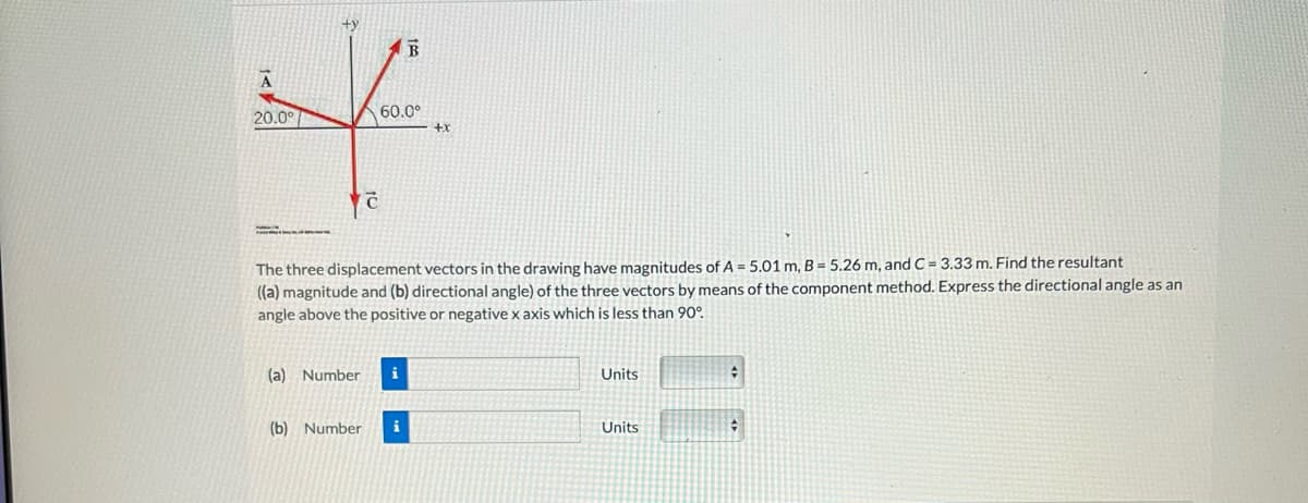 A
20.0°
(a) Number
B
60.0⁰
The three displacement vectors in the drawing have magnitudes of A = 5.01 m, B = 5.26 m, and C= 3.33 m. Find the resultant
((a) magnitude and (b) directional angle) of the three vectors by means of the component method. Express the directional angle as an
angle above the positive or negative x axis which is less than 90°.
(b) Number i
+x
Units
Units
#
#