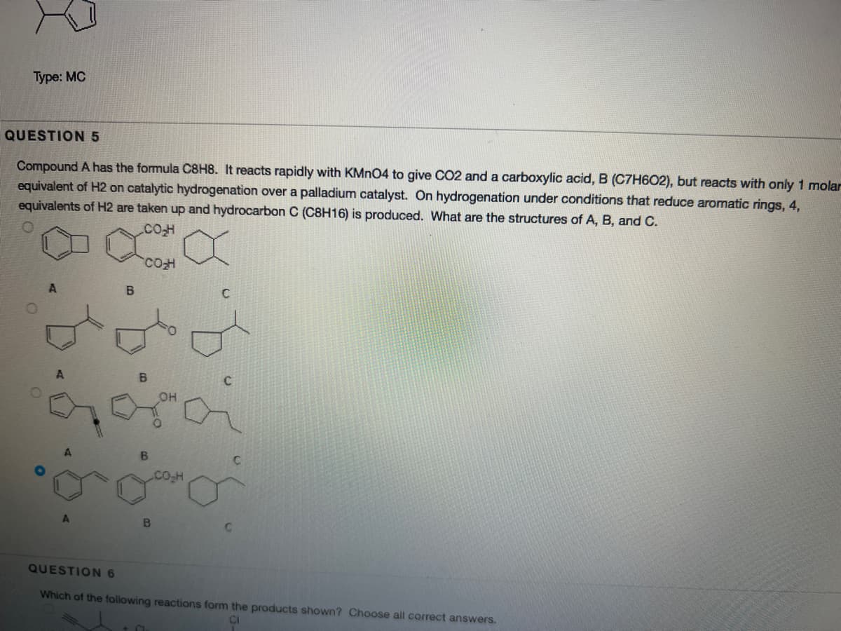 Туре: MC
QUESTION 5
Compound A has the formula C8H8. It reacts rapidly with KMN04 to give CO2 and a carboxylic acid, B (C7H602), but reacts with only 1 molar
equivalent of H2 on catalytic hydrogenation over a palladium catalyst. On hydrogenation under conditions that reduce aromatic rings, 4,
equivalents of H2 are taken up and hydrocarbon C (C8H16) is produced. What are the structures of A, B, and C.
CO
B.
он
B.
Co-H
QUESTION 6
Which of the following reactions form the products shown? Choose all correct answers.
8.b.5
