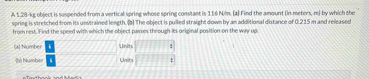 A 1.28-kg object is suspended from a vertical spring whose spring constant is 116 N/m. (a) Find the amount (in meters, m) by which the
spring is stretched from its unstrained length. (b) The object is pulled straight down by an additional distance of 0.215 m and released
from rest. Find the speed with which the object passes through its original position on the way up.
(a) Number
(b) Number i
eTextbook and Media
Units
Units
+
+