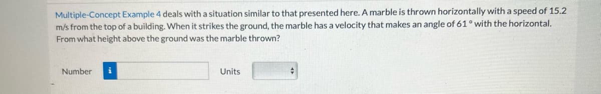 Multiple-Concept Example 4 deals with a situation similar to that presented here. A marble is thrown horizontally with a speed of 15.2
m/s from the top of a building. When it strikes the ground, the marble has a velocity that makes an angle of 61° with the horizontal.
From what height above the ground was the marble thrown?
Number
i
Units
+