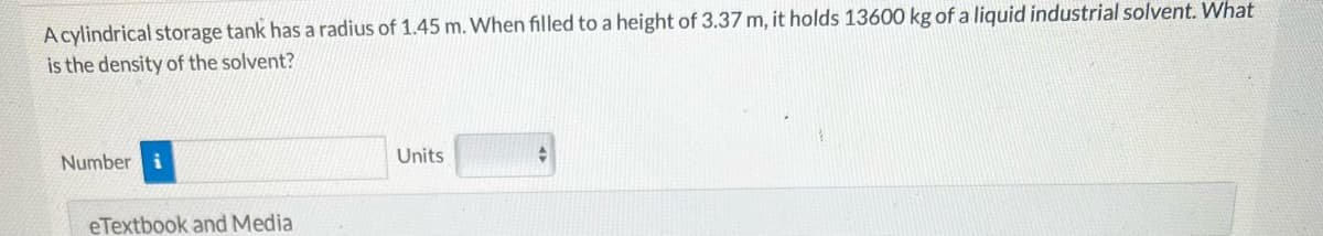 A cylindrical storage tank has a radius of 1.45 m. When filled to a height of 3.37 m, it holds 13600 kg of a liquid industrial solvent. What
is the density of the solvent?
Number i
eTextbook and Media
Units