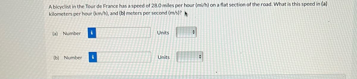 A bicyclist in the Tour de France has a speed of 28.0 miles per hour (mi/h) on a flat section of the road. What is this speed in (a)
kilometers per hour (km/h), and (b) meters per second (m/s)?
(a) Number
(b) Number
i
Units
Units
+
+