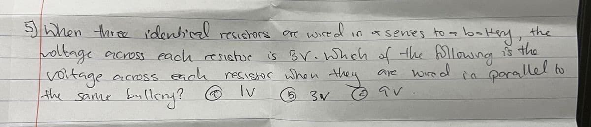 5) When three identical resistors are wired in a senses to a battery, the
holtage across each resistor is BV. Which of the following is the
across each
voltage
the same battery? @ Iv
are wired
parallel to
qv
resistor when they
5 3√V
Ⓒ