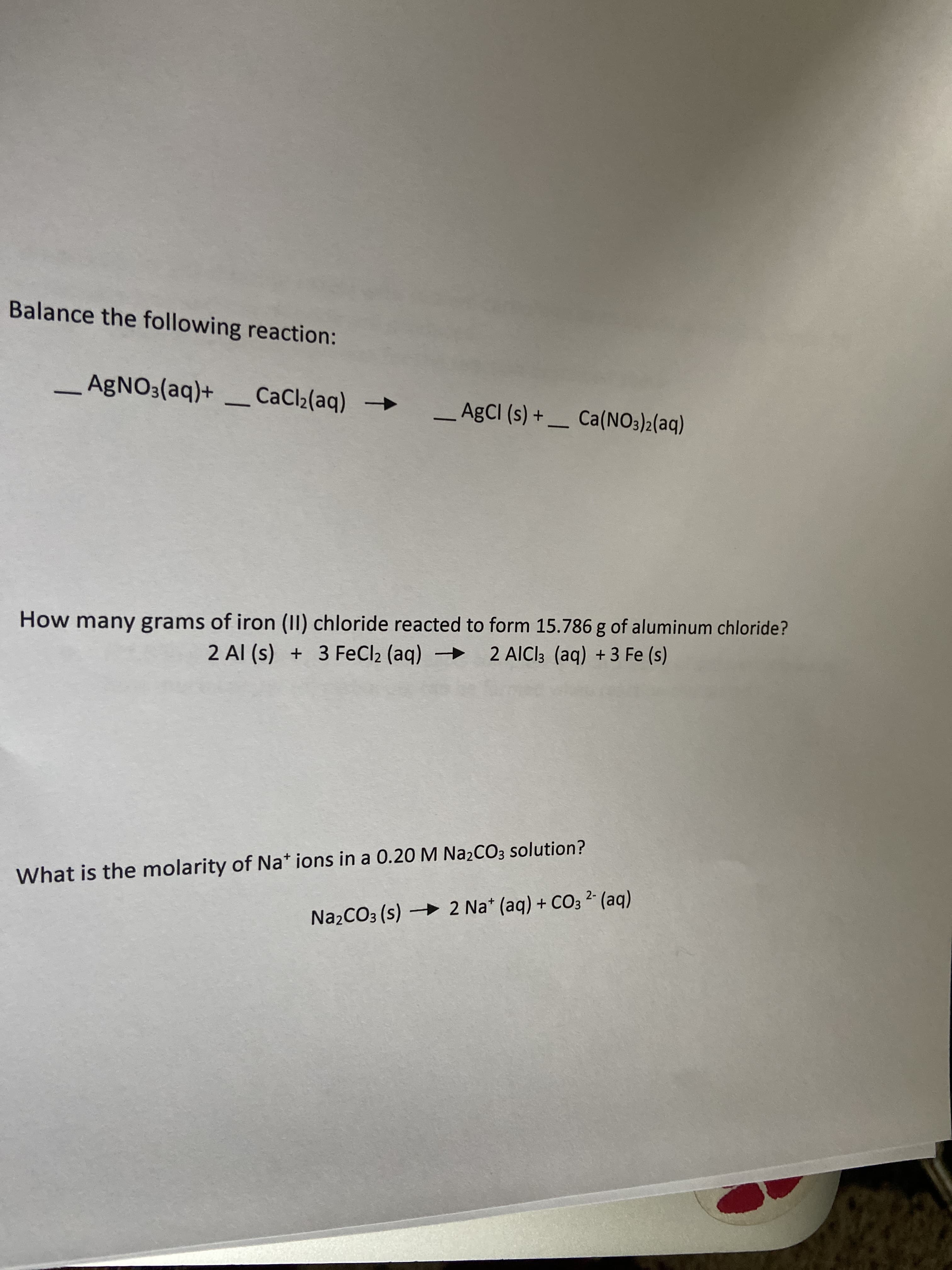 Balance the following reaction:
AGNO3(aq)+ _ CaCl2(aq)
->
_A¢CI (s) + _ Ca(NO3)2(aq)
-
How many grams of iron (II) chloride reacted to form 15.786 g of aluminum chloride?
2 Al (s) + 3 FeCl2 (aq)
2 AICI3 (aq) + 3 Fe (s)
