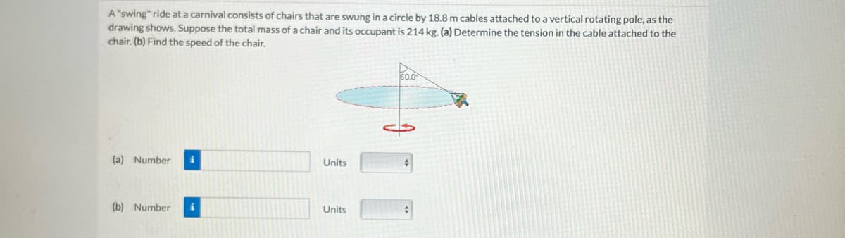 A "swing" ride at a carnival consists of chairs that are swung in a circle by 18.8 m cables attached to a vertical rotating pole, as the
drawing shows. Suppose the total mass of a chair and its occupant is 214 kg. (a) Determine the tension in the cable attached to the
chair. (b) Find the speed of the chair.
(a) Number i
(b) Number i
Units
Units
60.0