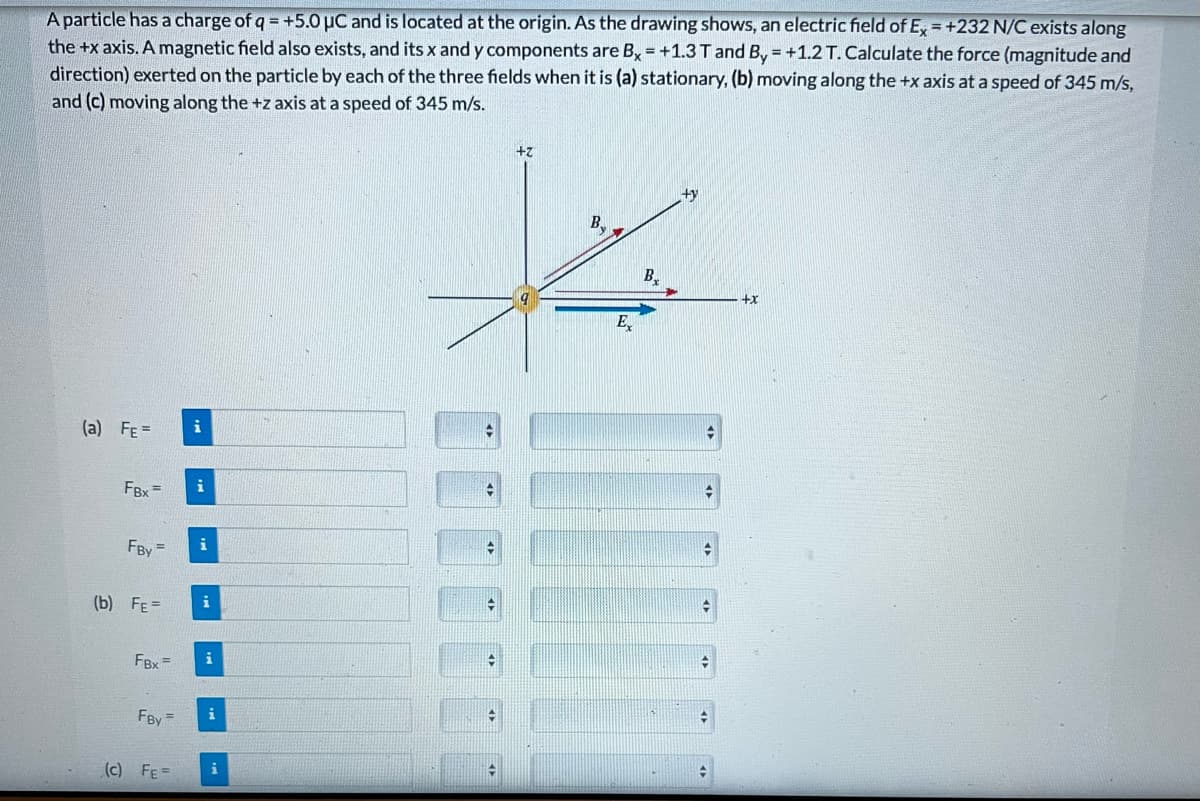 A particle has a charge of q = +5.0 μC and is located at the origin. As the drawing shows, an electric field of Ex=+232 N/C exists along
the +x axis. A magnetic field also exists, and its x and y components are Bx = +1.3 T and By=+1.2 T. Calculate the force (magnitude and
direction) exerted on the particle by each of the three fields when it is (a) stationary, (b) moving along the +x axis at a speed of 345 m/s,
and (c) moving along the +z axis at a speed of 345 m/s.
(a) FE=
FBx=
FBY
(b) FE=
FRY=
FBy
(c) FE=
i
i
i
i
i
i
i
✪
+
4
+z
B
Ex
B.
+y
+
→
+
+x