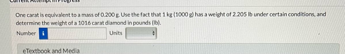 One carat is equivalent to a mass of 0.200 g. Use the fact that 1 kg (1000 g) has a weight of 2.205 lb under certain conditions, and
determine the weight of a 1016 carat diamond in pounds (lb).
Number i
Units
eTextbook and Media