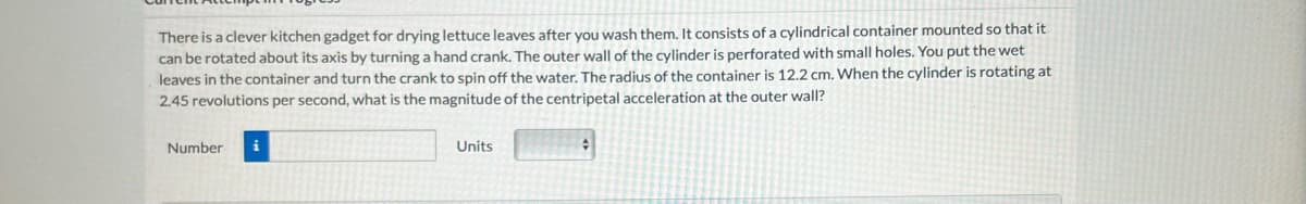 There is a clever kitchen gadget for drying lettuce leaves after you wash them. It consists of a cylindrical container mounted so that it
can be rotated about its axis by turning a hand crank. The outer wall of the cylinder is perforated with small holes. You put the wet
leaves in the container and turn the crank to spin off the water. The radius of the container is 12.2 cm. When the cylinder is rotating at
2.45 revolutions per second, what is the magnitude of the centripetal acceleration at the outer wall?
Number
Units
#