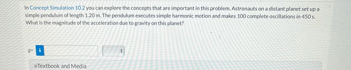 In Concept Simulation 10.2 you can explore the concepts that are important in this problem. Astronauts on a distant planet set up a
simple pendulum of length 1.20 m. The pendulum executes simple harmonic motion and makes 100 complete oscillations in 450 s.
What is the magnitude of the acceleration due to gravity on this planet?
g= i
eTextbook and Media
+