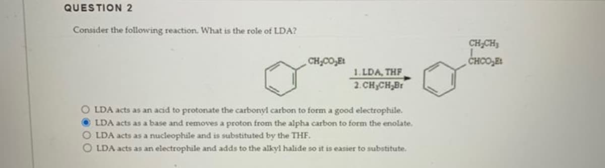 QUESTION 2
Consider the following reaction. What is the role of LDA?
CH,COyEt
1.LDA, THF
2.CH₂CH₂Br
OLDA acts as an acid to protonate the carbonyl carbon to form a good electrophile.
LDA acts as a base and removes a proton from the alpha carbon to form the enolate.
OLDA acts as a nucleophile and is substituted by the THF.
OLDA acts as an electrophile and adds to the alkyl halide so it is easier to substitute.
CH₂CH₂
CHCO₂Et