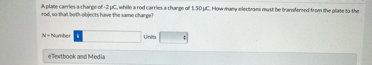 A plate carries a charge of -2 μC, while a rod carries a charge of 1.50 μC. How many electrons must be transferred from the plate to the
rod, so that both objects have the same charge?
N= Number i
eTextbook and Media
Units
→