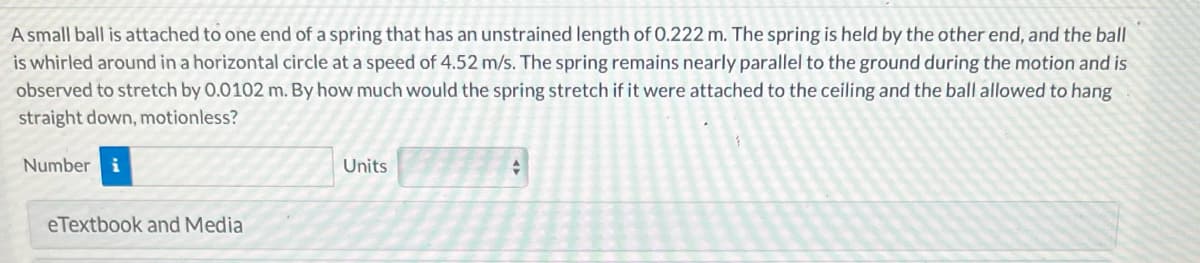 A small ball is attached to one end of a spring that has an unstrained length of 0.222 m. The spring is held by the other end, and the ball
is whirled around in a horizontal circle at a speed of 4.52 m/s. The spring remains nearly parallel to the ground during the motion and is
observed to stretch by 0.0102 m. By how much would the spring stretch if it were attached to the ceiling and the ball allowed to hang
straight down, motionless?
Number i
eTextbook and Media
Units
+