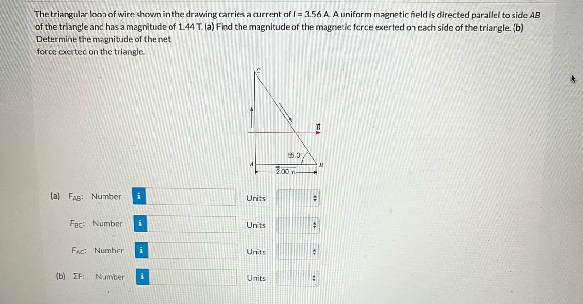 The triangular loop of wire shown in the drawing carries a current of I = 3.56 A. A uniform magnetic field is directed parallel to side AB
of the triangle and has a magnitude of 1.44 T. (a) Find the magnitude of the magnetic force exerted on each side of the triangle. (b)
Determine the magnitude of the net
force exerted on the triangle.
(a) FAB: Number i
FBC: Number i
FAC: Number i
(b) ZF: Number i
Units
Units
Units
Units
55.0
-2.00 m
B
14
#
C
-