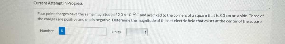 Current Attempt in Progress
Four point charges have the same magnitude of 2.0 x 10-12 C and are fixed to the corners of a square that is 8.0 cm on a side. Three of
the charges are positive and one is negative. Determine the magnitude of the net electric field that exists at the center of the square.
Number
i
Units
#