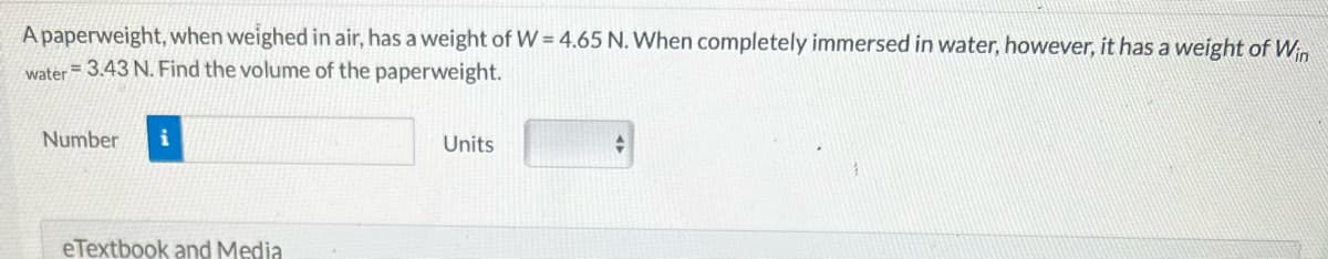 A paperweight, when weighed in air, has a weight of W = 4.65 N. When completely immersed in water, however, it has a weight of Win
= 3.43 N. Find the volume of the
paperweight.
water
Number i
eTextbook and Media
Units
+