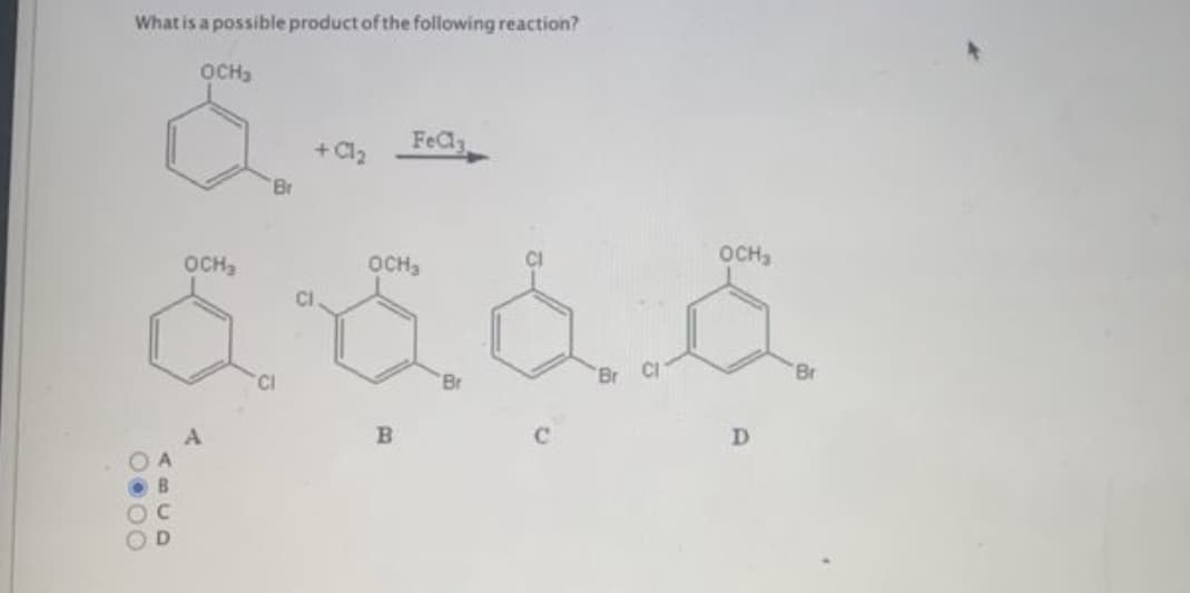 ### Possible Product of Aromatic Halogenation Reaction

**Question:**
What is a possible product of the following reaction?

**Reaction:**  
\[ \text{OCH}_3 \]
\[ \begin{array}{c} \text{Br} \\[1.1ex] \begin{picture}(10,10) \put(0,0){\oval(10,10)} \end{picture} \end{array} + \text{Cl}_2 \overset{\text{FeCl}_3}{\longrightarrow} \]

#### Options:
**A:**
\[ \text{OCH}_3 \]
\[ \begin{array}{c} \text{Cl} \\[1.1ex] \begin{picture}(10,10) \put(0,0){\oval(10,10)} \end{picture} \end{array} \]
\[ \text{Cl} \]

**B:**
\[ \text{OCH}_3 \]
\[ \begin{array}{c} \text{Cl} \\[1.1ex] \begin{picture}(10,10) \put(0,0){\oval(10,10)} \end{picture} \end{array} \]
\[ \text{Br} \]

**C:**
\[ \text{OCH}_3 \]
\[ \begin{array}{c} \text{Cl} \\[1.1ex] \begin{picture}(10,10) \put(0,0){\oval(10,10)} \end{picture} \end{array} \]

**D:**
\[ \text{OCH}_3 \]
\[ \begin{array}{c} \text{Cl} \\[1.1ex] \begin{picture}(10,10) \put(0,0){\oval(10,10)} \end{picture} \end{array} \]
\[ \text{Br} \]

#### Answer:
Option **B** \[ (\text{OCH}_3, \text{Cl, Br}) \]

### Explanation:
This problem involves the electrophilic aromatic substitution reaction where a bromobenzene derivative reacts with chlorine in the presence of FeCl₃ as a catalyst. The methoxy group (-OCH₃) is an ortho/para-directing group, which