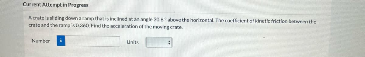 Current Attempt in Progress
A crate is sliding down a ramp that is inclined at an angle 30.6° above the horizontal. The coefficient of kinetic friction between the
crate and the ramp is 0.360. Find the acceleration of the moving crate.
Number i
Units