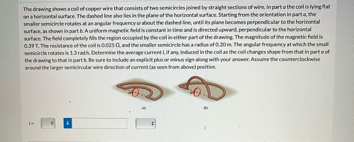 The drawing shows a coil of copper wire that consists of two semicircles joined by straight sections of wire. In part a the coil is lying flat
on a horizontal surface. The dashed line also lies in the plane of the horizontal surface. Starting from the orientation in part a, the
smaller semicircle rotates at an angular frequency w about the dashed line, until its plane becomes perpendicular to the horizontal
surface, as shown in part b. A uniform magnetic field is constant in time and is directed upward, perpendicular to the horizontal
surface. The field completely fills the region occupied by the coil in either part of the drawing. The magnitude of the magnetic field is
0.39 T. The resistance of the coil is 0.025 02, and the smaller semicircle has a radius of 0.20 m. The angular frequency at which the small
semicircle rotates is 1.3 rad/s. Determine the average current I, if any, induced in the coil as the coil changes shape from that in part a of
the drawing to that in part b. Be sure to include an explicit plus or minus sign along with your answer. Assume the counterclockwise
around the larger semicircular wire direction of current (as seen from above) positive.
1 =
i
4
(b)