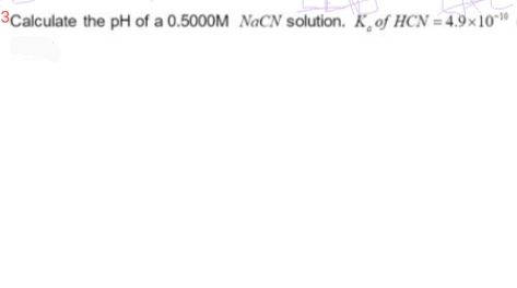 3Calculate the pH of a 0.5000M NaCN solution. K of HCN=4.9x10-10