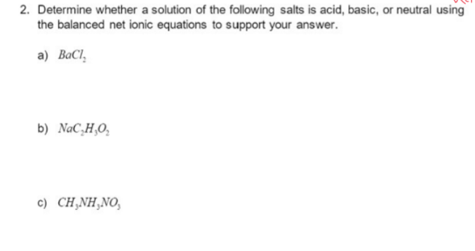 2. Determine whether a solution of the following salts is acid, basic, or neutral using
the balanced net ionic equations to support your answer.
a) BaCl,
b) NaC₂H₂O₂
c) CH₂NH₂NO,