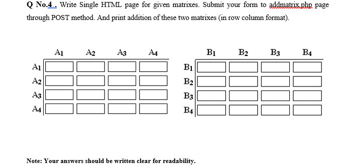 Q No.4. Write Single HTML page for given matrixes. Submit your form to addmatrix.php page
through POST method. And print addition of these two matrixes (in row column format).
A1
A2
Аз
A4
B1
B2 B3 B4
A1
BỊ
B2
B3
B4
Note: Your answers should be written clear for readability.
II
