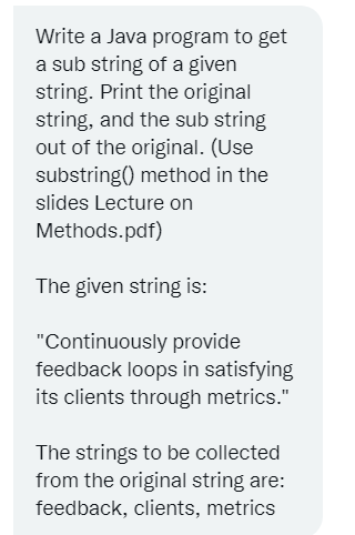 Write a Java program to get
a sub string of a given
string. Print the original
string, and the sub string
out of the original. (Use
substring() method in the
slides Lecture on
Methods.pdf)
The given string is:
"Continuously provide
feedback loops in satisfying
its clients through metrics."
The strings to be collected
from the original string are:
feedback, clients, metrics
