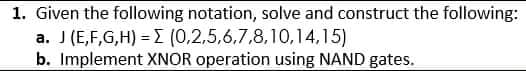 1. Given the following notation, solve and construct the following:
a. J (E,F,G,H) = (0,2,5,6,7,8,10,14,15)
b. Implement XNOR operation using NAND gates.