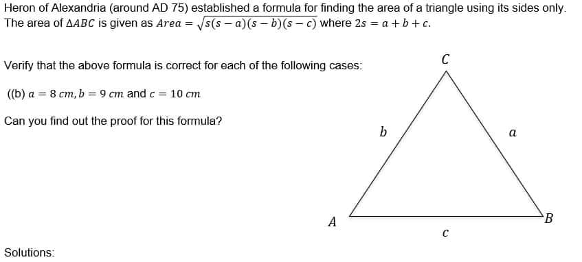 Heron of Alexandria (around AD 75) established a formula for finding the area of a triangle using its sides only.
The area of AABC is given as Area =
√s(s-a)(s-b)(sc) where 2s = a +b+c.
C
Verify that the above formula is correct for each of the following cases:
((b) a = 8 cm, b = 9 cm and c = 10 cm
Can you find out the proof for this formula?
b
a
Solutions:
A
C
B