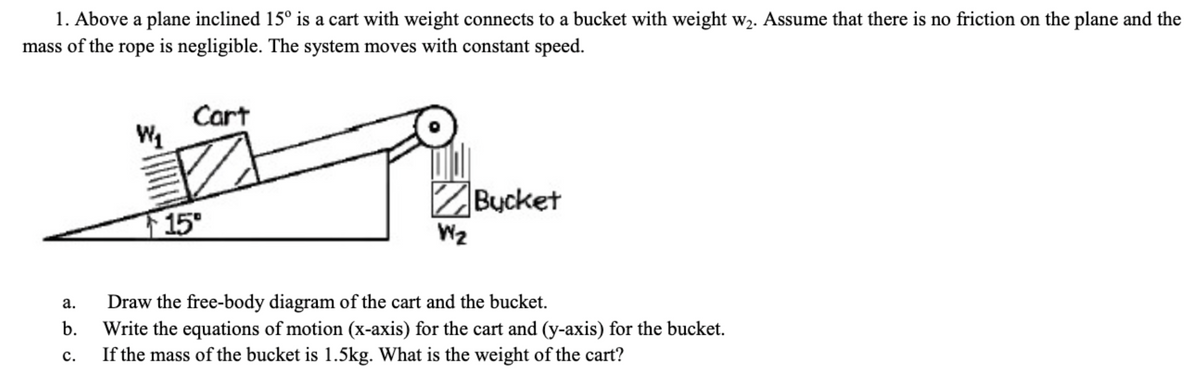 1. Above a plane inclined 15° is a cart with weight connects to a bucket with weight w₂. Assume that there is no friction on the plane and the
mass of the rope is negligible. The system moves with constant speed.
a.
b.
C.
W₂₁
Cart
15⁰
W₂
Bucket
Draw the free-body diagram of the cart and the bucket.
Write the equations of motion (x-axis) for the cart and (y-axis) for the bucket.
If the mass of the bucket is 1.5kg. What is the weight of the cart?