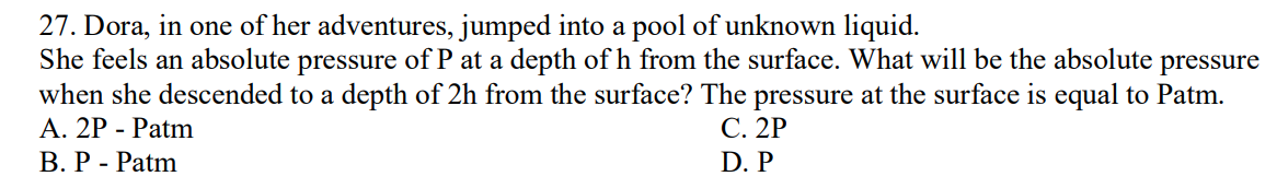 27. Dora, in one of her adventures, jumped into a pool of unknown liquid.
She feels an absolute pressure of P at a depth of h from the surface. What will be the absolute pressure
when she descended to a depth of 2h from the surface? The pressure at the surface is equal to Patm.
A. 2P - Patm
C. 2P
D. P
B. P - Patm