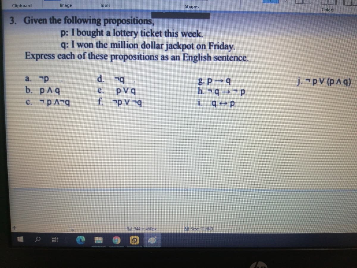 Clipboard
Image
Tools
Shapes
Colors
3. Given the following propositions,
p: I bought a lottery ticket this week.
q: I won the million dollar jackpot on Friday.
Express each of these propositions as an English sentence.
a. p
d.
8 P 4
jpv (pAq)
b. pAq
C. pAnq
pvq
fpV-q
944 x -460px
立
