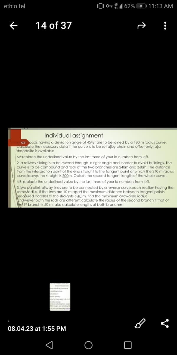 ethio tel
←
14 of 37
Individual assignment
50 loads having a deviation angle of 45°8' are to be joined by a 180 m radius curve.
calculate the necessary data if the curve is to be set a)by chain and offset only. b)a
theodolite is available
NB:replace the underlined value by the last three of your id numbers from left.
2. a railway sliding is to be curved through a right angle and inorder to avoid buildings. The
curve is to be compound and radii of the two branches are 240m and 360m. The distance
from the intersection point of the end straight to the tangent point at which the 240 m radius
curve leaves the straight is 300m. Obtain the second tangent length of the whole curve.
NB: replace the underlined value by the last three of your id numbers from left.
3.two parallel railway lines are to be connected by a reverse curve,each section having the
same/adius. If the lines are 10 m apart the maximum distance between tangent points
measured parallel to the straights is 40 m, find the maximum allowable radius.
however,both the radii are different,calculate the radius of the second branch if that of
the 1st branch is 50 m. also calculate lengths of both branches.
-
0462% 11:13 AM
hendre u
A
ter
08.04.23 at 1:55 PM