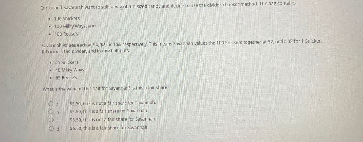 Enrico and Savannah want to split a bag of fun-sized candy and decide to use the divider-chooser method. The bag contains:
100 Snickers,
100 Milky Ways, and
100 Reese's.
-
W
P
Savannah values each at $4, $2, and $6 respectively. This means Savannah values the 100 Snickers together at $2, or $0.02 for 1 Snicker.
If Enrico is the divider, and in one half puts:
W
45 Snickers
40 Milky Ways
65 Reese's
What is the value of this half for Savannah? Is this a fair share?
U
Ob
Od
$5.50, this is not a fair share for Savannah.
$5.50, this is a fair share for Savannah.
$6.50, this is not a fair share for Savannah.
$6.50, this is a fair share for Savannah.