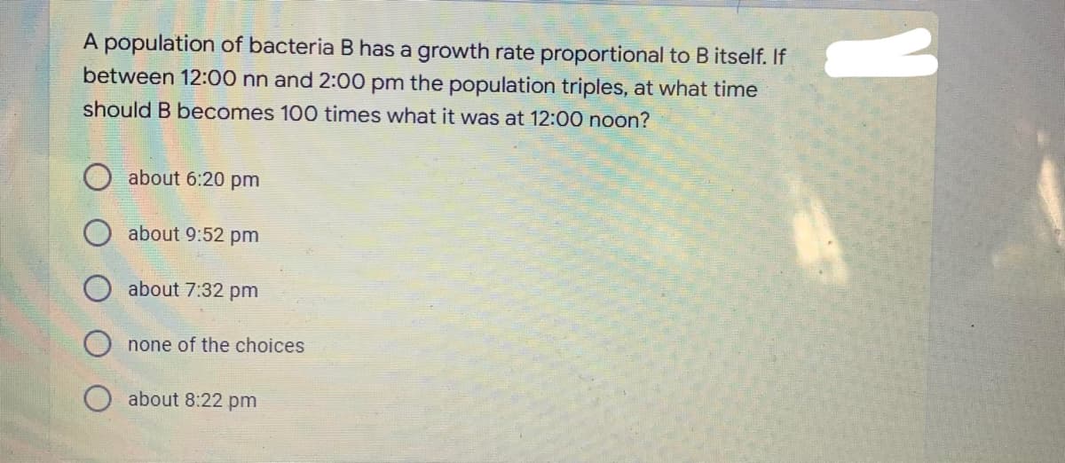 A population of bacteria B has a growth rate proportional to B itself. If
between 12:00 nn and 2:00 pm the population triples, at what time
should B becomes 100 times what it was at 12:00 noon?
about 6:20 pm
about 9:52 pm
about 7:32 pm
none of the choices
O about 8:22 pm